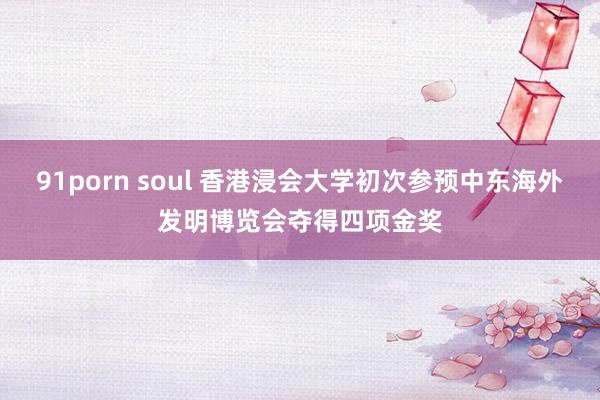 91porn soul 香港浸会大学初次参预中东海外发明博览会夺得四项金奖