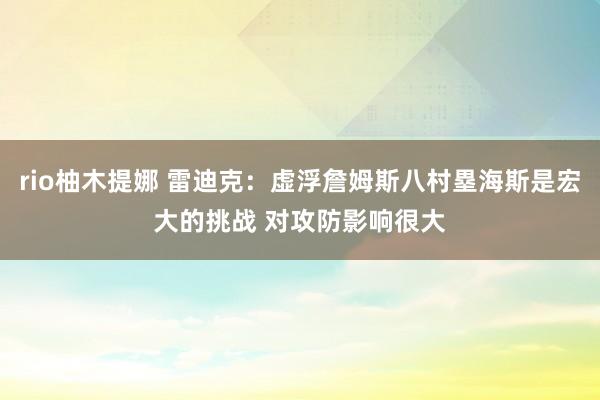 rio柚木提娜 雷迪克：虚浮詹姆斯八村塁海斯是宏大的挑战 对攻防影响很大