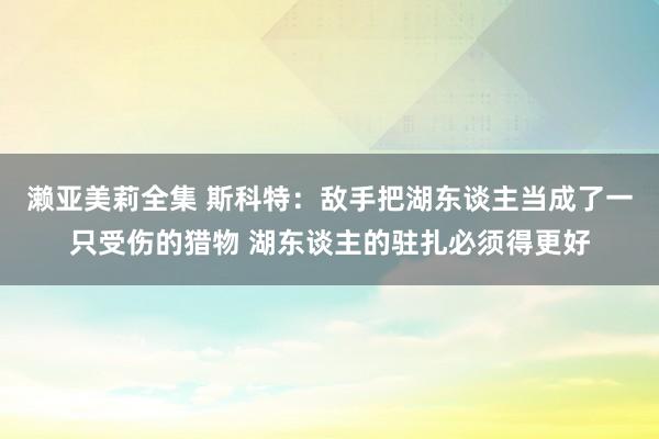 濑亚美莉全集 斯科特：敌手把湖东谈主当成了一只受伤的猎物 湖东谈主的驻扎必须得更好