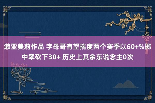濑亚美莉作品 字母哥有望揣度两个赛季以60+%掷中率砍下30+ 历史上其余东说念主0次