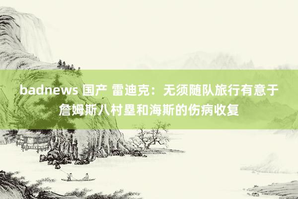 badnews 国产 雷迪克：无须随队旅行有意于詹姆斯八村塁和海斯的伤病收复