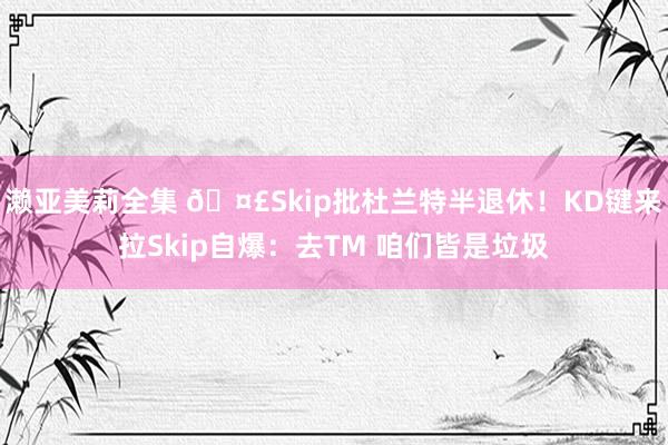 濑亚美莉全集 🤣Skip批杜兰特半退休！KD键来拉Skip自爆：去TM 咱们皆是垃圾