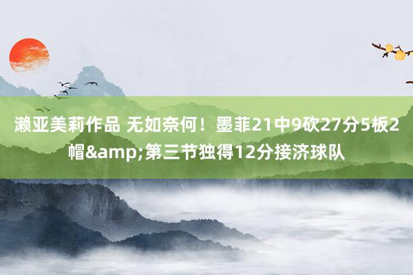 濑亚美莉作品 无如奈何！墨菲21中9砍27分5板2帽&第三节独得12分接济球队