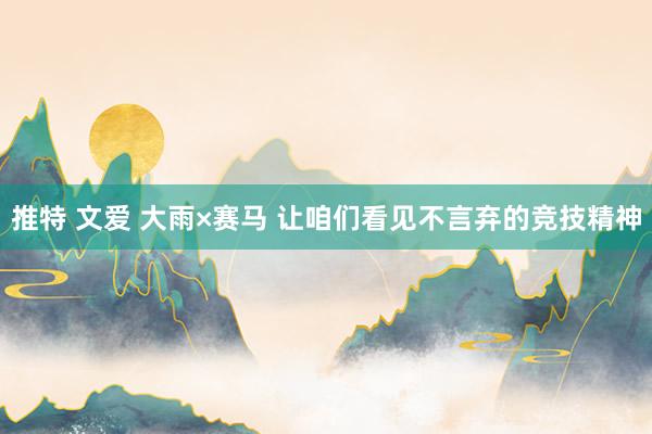 推特 文爱 大雨×赛马 让咱们看见不言弃的竞技精神