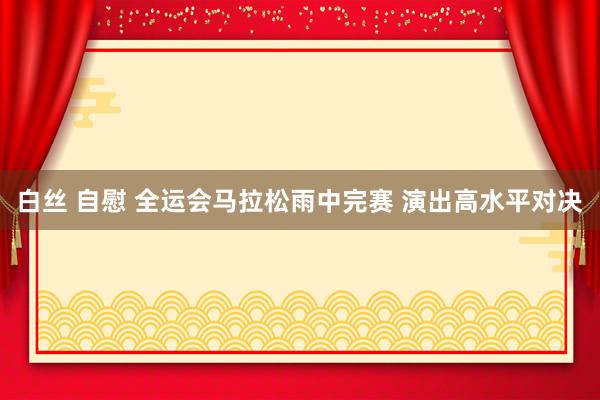 白丝 自慰 全运会马拉松雨中完赛 演出高水平对决