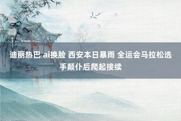 迪丽热巴 ai换脸 西安本日暴雨 全运会马拉松选手颠仆后爬起接续