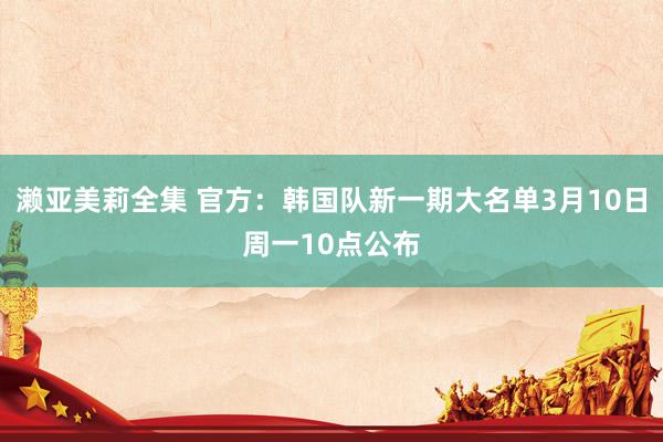 濑亚美莉全集 官方：韩国队新一期大名单3月10日周一10点公布