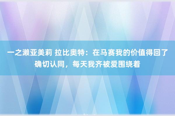 一之濑亚美莉 拉比奥特：在马赛我的价值得回了确切认同，每天我齐被爱围绕着