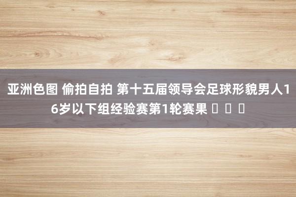 亚洲色图 偷拍自拍 第十五届领导会足球形貌男人16岁以下组经验赛第1轮赛果 ​​​