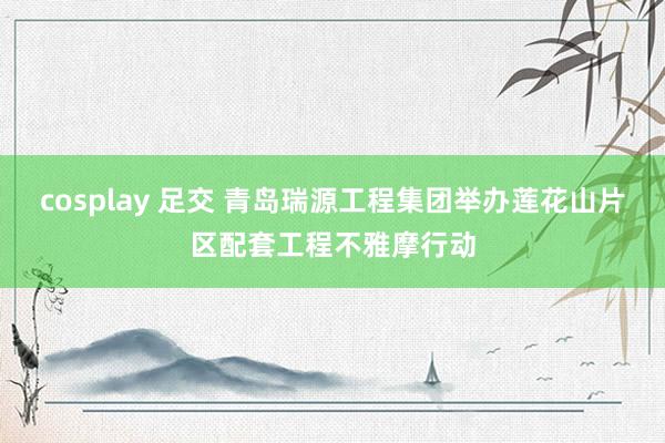 cosplay 足交 青岛瑞源工程集团举办莲花山片区配套工程不雅摩行动