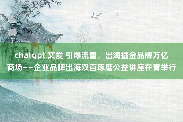 chatgpt 文爱 引爆流量，出海掘金品牌万亿商场——企业品牌出海双百琢磨公益讲座在青举行