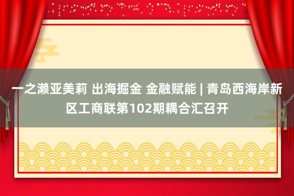 一之濑亚美莉 出海掘金 金融赋能 | 青岛西海岸新区工商联第102期耦合汇召开