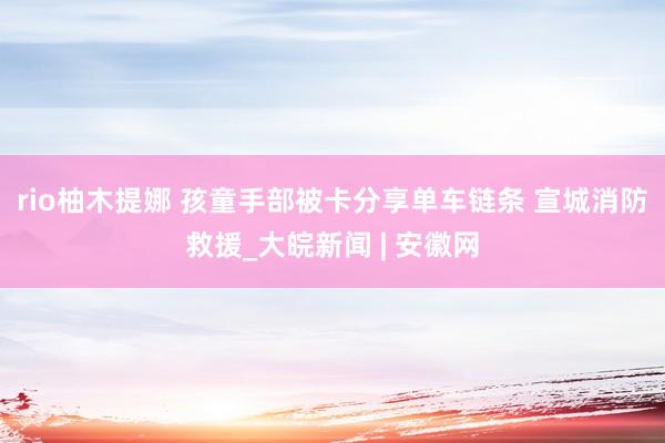 rio柚木提娜 孩童手部被卡分享单车链条 宣城消防救援_大皖新闻 | 安徽网