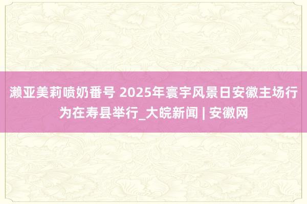 濑亚美莉喷奶番号 ﻿2025年寰宇风景日安徽主场行为在寿县举行_大皖新闻 | 安徽网