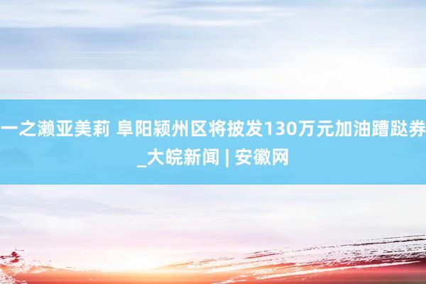 一之濑亚美莉 阜阳颍州区将披发130万元加油蹧跶券_大皖新闻 | 安徽网