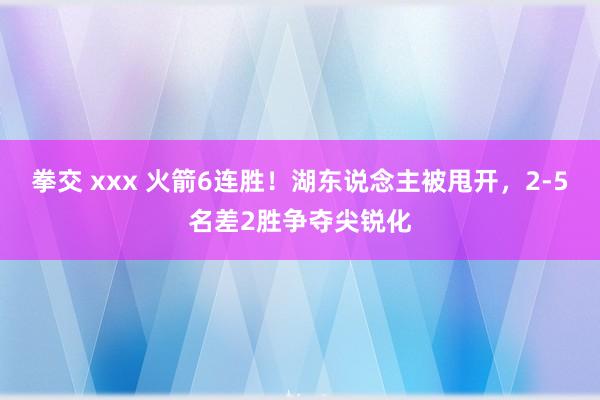 拳交 xxx 火箭6连胜！湖东说念主被甩开，2-5名差2胜争夺尖锐化