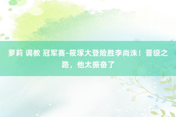 萝莉 调教 冠军赛-筱塚大登险胜李尚洙！晋级之路，他太振奋了