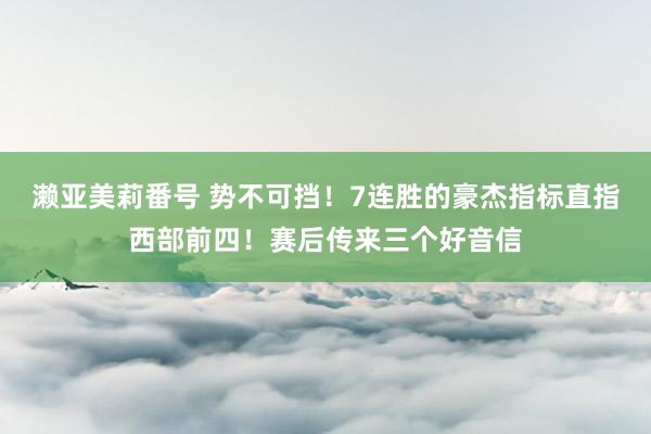 濑亚美莉番号 势不可挡！7连胜的豪杰指标直指西部前四！赛后传来三个好音信