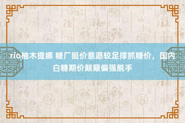rio柚木提娜 糖厂挺价意愿较足撑抓糖价，国内白糖期价颠簸偏强脱手
