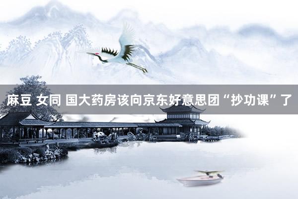 麻豆 女同 国大药房该向京东好意思团“抄功课”了