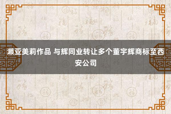 濑亚美莉作品 与辉同业转让多个董宇辉商标至西安公司