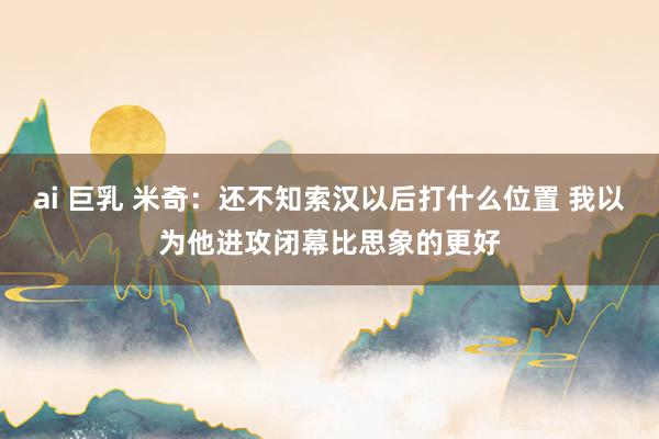 ai 巨乳 米奇：还不知索汉以后打什么位置 我以为他进攻闭幕比思象的更好