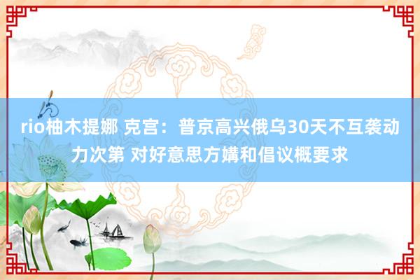 rio柚木提娜 克宫：普京高兴俄乌30天不互袭动力次第 对好意思方媾和倡议概要求