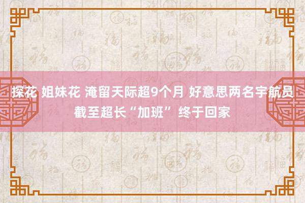 探花 姐妹花 淹留天际超9个月 好意思两名宇航员截至超长“加班” 终于回家