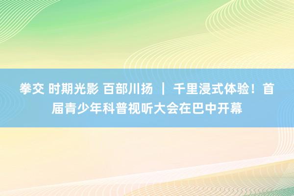 拳交 时期光影 百部川扬 ｜ 千里浸式体验！首届青少年科普视听大会在巴中开幕