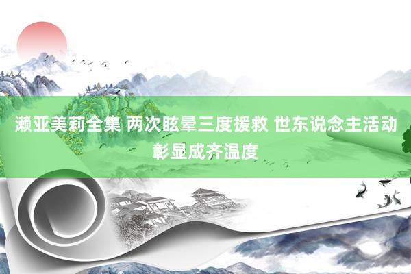 濑亚美莉全集 两次眩晕三度援救 世东说念主活动彰显成齐温度