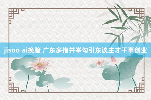 jisoo ai换脸 广东多措并举勾引东谈主才干事创业
