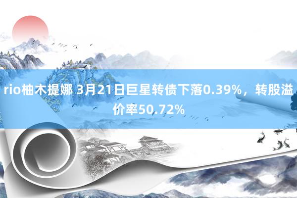 rio柚木提娜 3月21日巨星转债下落0.39%，转股溢价率50.72%