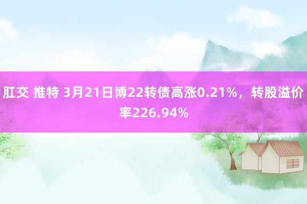 肛交 推特 3月21日博22转债高涨0.21%，转股溢价率226.94%