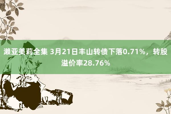 濑亚美莉全集 3月21日丰山转债下落0.71%，转股溢价率28.76%