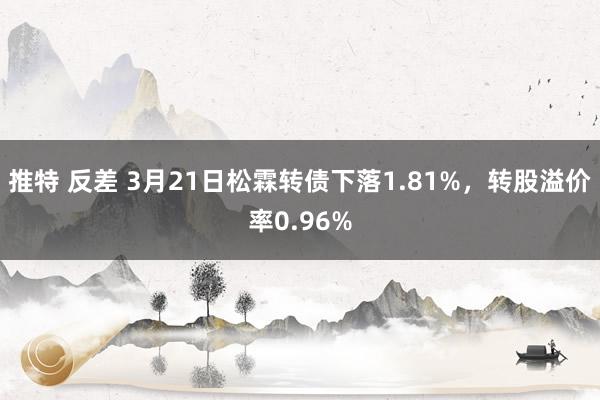 推特 反差 3月21日松霖转债下落1.81%，转股溢价率0.96%