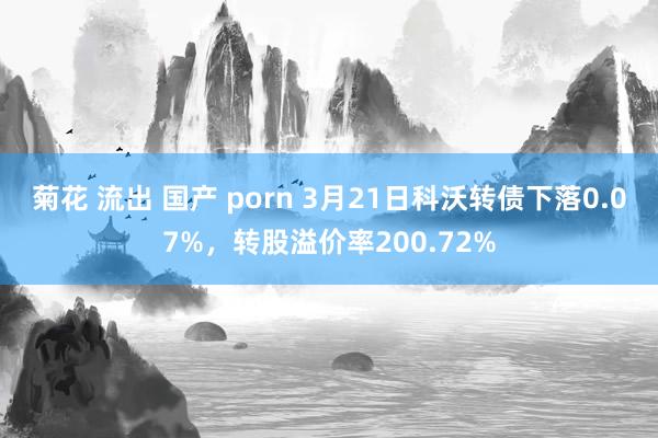 菊花 流出 国产 porn 3月21日科沃转债下落0.07%,转股溢价率200.72%