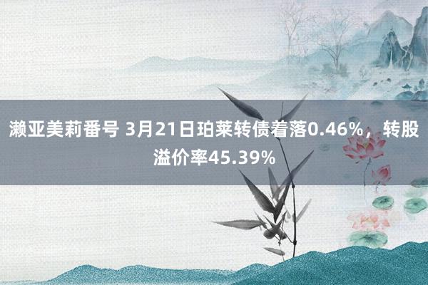 濑亚美莉番号 3月21日珀莱转债着落0.46%，转股溢价率45.39%