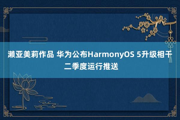 濑亚美莉作品 华为公布HarmonyOS 5升级相干 二季度运行推送