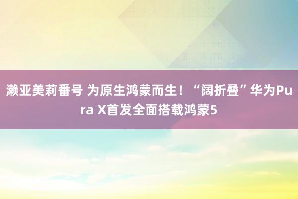 濑亚美莉番号 为原生鸿蒙而生！“阔折叠”华为Pura X首发全面搭载鸿蒙5