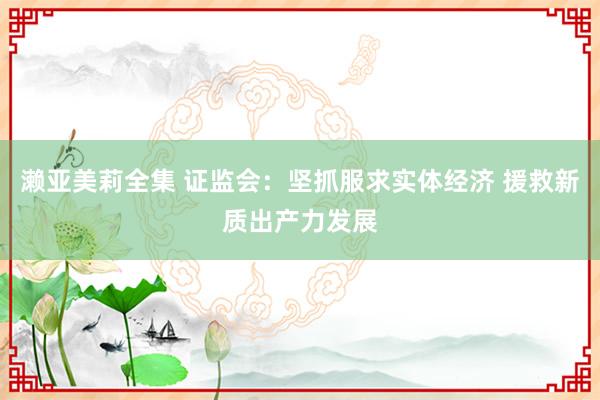 濑亚美莉全集 证监会：坚抓服求实体经济 援救新质出产力发展