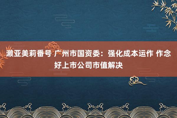 濑亚美莉番号 广州市国资委：强化成本运作 作念好上市公司市值解决