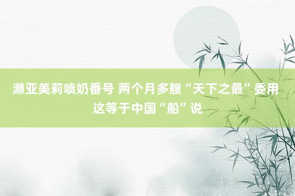 濑亚美莉喷奶番号 两个月多艘“天下之最”委用 这等于中国“船”说