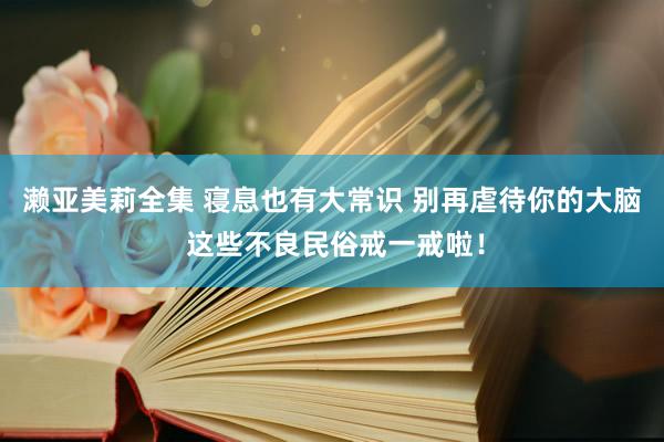 濑亚美莉全集 寝息也有大常识 别再虐待你的大脑 这些不良民俗戒一戒啦！
