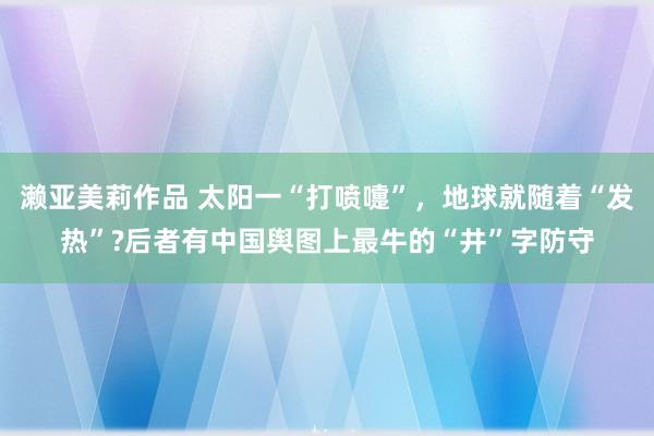 濑亚美莉作品 太阳一“打喷嚏”，地球就随着“发热”?后者有中国舆图上最牛的“井”字防守