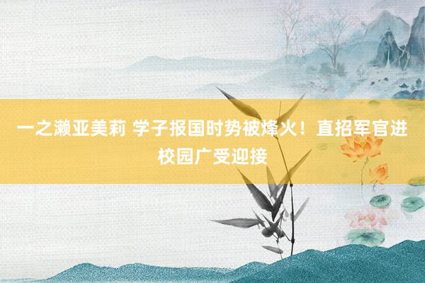一之濑亚美莉 学子报国时势被烽火！直招军官进校园广受迎接