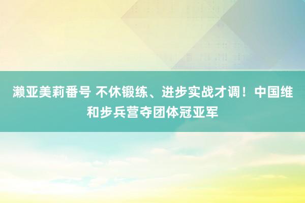 濑亚美莉番号 不休锻练、进步实战才调！中国维和步兵营夺团体冠亚军