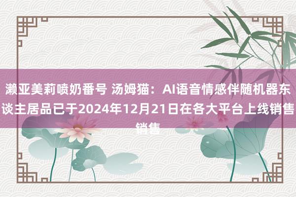 濑亚美莉喷奶番号 汤姆猫：AI语音情感伴随机器东谈主居品已于2024年12月21日在各大平台上线销售