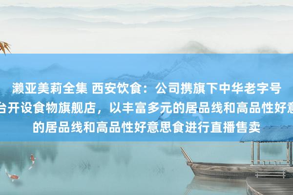 濑亚美莉全集 西安饮食：公司携旗下中华老字号品牌矩阵在抖音平台开设食物旗舰店，以丰富多元的居品线和高品性好意思食进行直播售卖