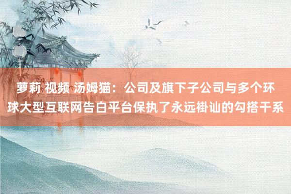 萝莉 视频 汤姆猫：公司及旗下子公司与多个环球大型互联网告白平台保执了永远褂讪的勾搭干系