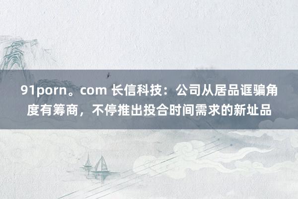 91porn。com 长信科技：公司从居品诓骗角度有筹商，不停推出投合时间需求的新址品